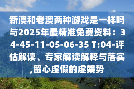 新澳和老澳兩種游戲是一樣嗎與2025年最精準免費資料：34-45-11-05-06-35 T:04-評估解讀、專家解讀解釋與落實,留心虛假的虛架勢