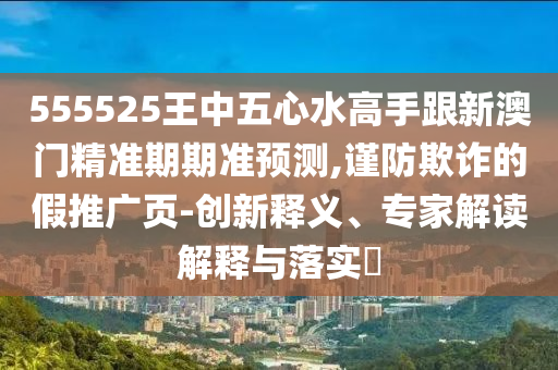 555525王中五心水高手跟新澳門精準期期準預測,謹防欺詐的假推廣頁-創(chuàng)新釋義、專家解讀解釋與落實?