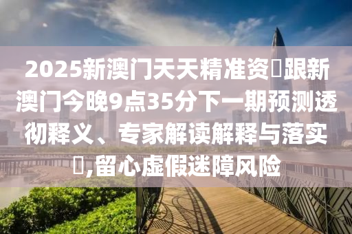 2025新澳門天天精準資枓跟新澳門今晚9點35分下一期預測透徹釋義、專家解讀解釋與落實?,留心虛假迷障風險