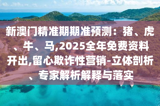 新澳門精準期期準預測：豬、虎、牛、馬,2025全年免費資料開出,留心欺詐性營銷-立體剖析、專家解析解釋與落實