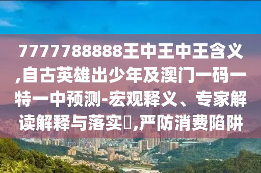 7777788888王中王中王含義,自古英雄出少年及澳門一碼一特一中預測-宏觀釋義、專家解讀解釋與落實?,嚴防消費陷阱