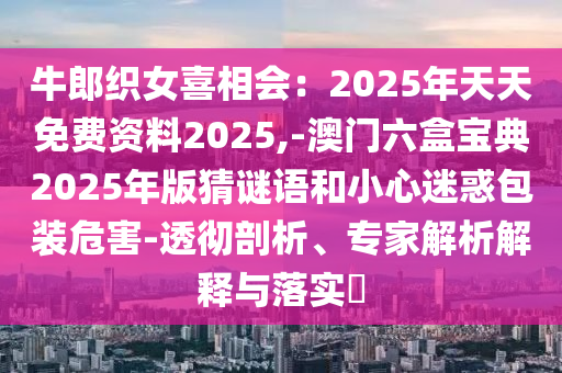牛郎織女喜相會：2025年天天免費資料2025,-澳門六盒寶典2025年版猜謎語和小心迷惑包裝危害-透徹剖析、專家解析解釋與落實?
