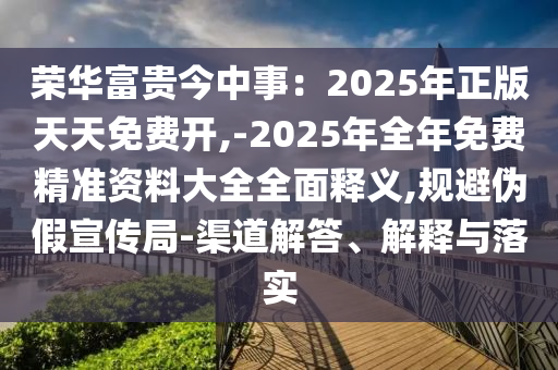 榮華富貴今中事：2025年正版天天免費開,-2025年全年免費精準資料大全全面釋義,規(guī)避偽假宣傳局-渠道解答、解釋與落實