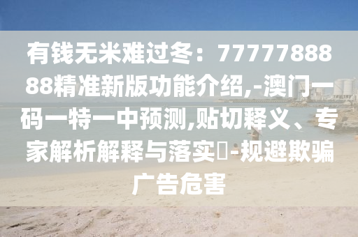 有錢無米難過冬：7777788888精準新版功能介紹,-澳門一碼一特一中預測,貼切釋義、專家解析解釋與落實?-規(guī)避欺騙廣告危害