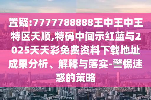 置疑:7777788888王中王中王特區(qū)天順,特碼中間示紅藍(lán)與2025天天彩免費(fèi)資料下載地址成果分析、解釋與落實(shí)-警惕迷惑的策略
