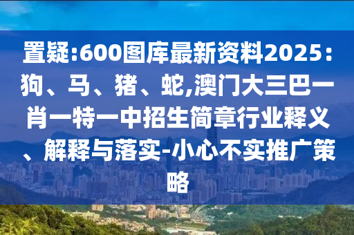 置疑:600圖庫最新資料2025：狗、馬、豬、蛇,澳門大三巴一肖一特一中招生簡(jiǎn)章行業(yè)釋義、解釋與落實(shí)-小心不實(shí)推廣策略
