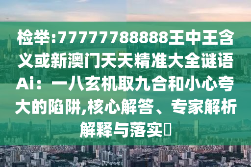 檢舉:77777788888王中王含義或新澳門天天精準(zhǔn)大全謎語Ai：一八玄機(jī)取九合和小心夸大的陷阱,核心解答、專家解析解釋與落實(shí)?