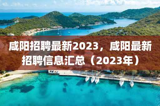 咸陽招聘最新2023，咸陽最新招聘信息匯總（2023年）