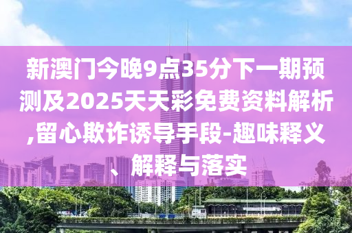 新澳門今晚9點(diǎn)35分下一期預(yù)測及2025天天彩免費(fèi)資料解析,留心欺詐誘導(dǎo)手段-趣味釋義、解釋與落實(shí)