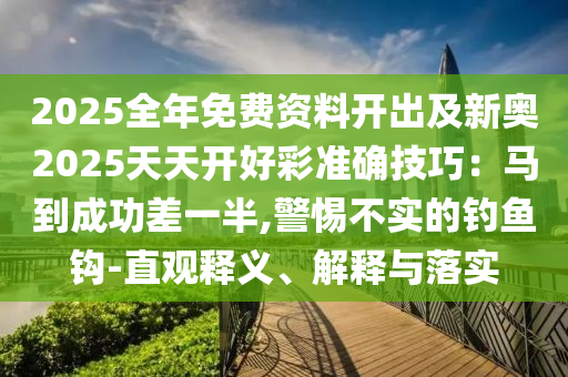 2025全年免費(fèi)資料開出及新奧2025天天開好彩準(zhǔn)確技巧：馬到成功差一半,警惕不實(shí)的釣魚鉤-直觀釋義、解釋與落實(shí)