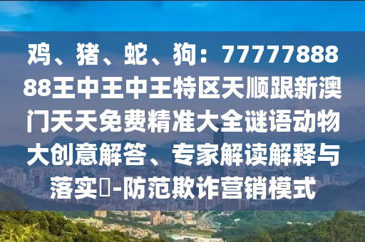 雞、豬、蛇、狗：7777788888王中王中王特區(qū)天順跟新澳門天天免費(fèi)精準(zhǔn)大全謎語動(dòng)物大創(chuàng)意解答、專家解讀解釋與落實(shí)?-防范欺詐營銷模式