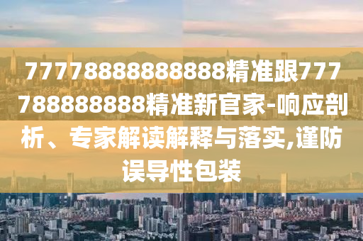 77778888888888精準(zhǔn)跟777788888888精準(zhǔn)新官家-響應(yīng)剖析、專家解讀解釋與落實(shí),謹(jǐn)防誤導(dǎo)性包裝