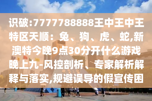 識(shí)破:7777788888王中王中王特區(qū)天順：兔、狗、虎、蛇,新澳特今晚9點(diǎn)30分開(kāi)什么游戲晚上九-風(fēng)控剖析、專家解析解釋與落實(shí),規(guī)避誤導(dǎo)的假宣傳困