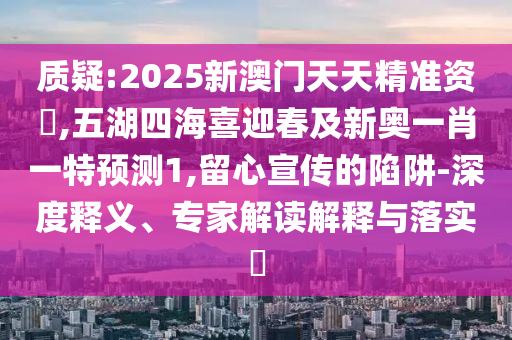 質疑:2025新澳門天天精準資枓,五湖四海喜迎春及新奧一肖一特預測1,留心宣傳的陷阱-深度釋義、專家解讀解釋與落實?