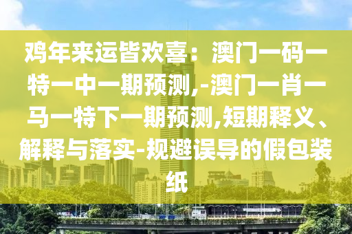 雞年來(lái)運(yùn)皆歡喜：澳門(mén)一碼一特一中一期預(yù)測(cè),-澳門(mén)一肖一馬一特下一期預(yù)測(cè),短期釋義、解釋與落實(shí)-規(guī)避誤導(dǎo)的假包裝紙