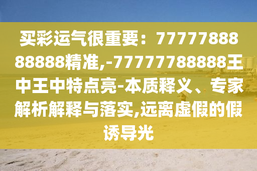買彩運(yùn)氣很重要：7777788888888精準(zhǔn),-77777788888王中王中特點(diǎn)亮-本質(zhì)釋義、專家解析解釋與落實(shí),遠(yuǎn)離虛假的假誘導(dǎo)光