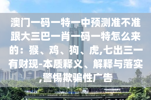 澳門一碼一特一中預(yù)測(cè)準(zhǔn)不準(zhǔn)跟大三巴一肖一碼一特怎么來(lái)的：猴、雞、狗、虎,七出三一有財(cái)現(xiàn)-本質(zhì)釋義、解釋與落實(shí),警惕欺騙性廣告