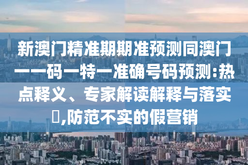 新澳門精準(zhǔn)期期準(zhǔn)預(yù)測(cè)同澳門一一碼一特一準(zhǔn)確號(hào)碼預(yù)測(cè):熱點(diǎn)釋義、專家解讀解釋與落實(shí)?,防范不實(shí)的假營(yíng)銷