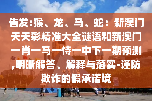 告發(fā):猴、龍、馬、蛇：新澳門天天彩精準(zhǔn)大全謎語和新澳門一肖一馬一恃一中下一期預(yù)測(cè),明晰解答、解釋與落實(shí)-謹(jǐn)防欺詐的假承諾境