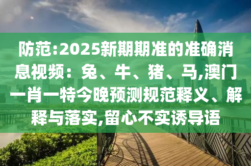 防范:2025新期期準(zhǔn)的準(zhǔn)確消息視頻：兔、牛、豬、馬,澳門一肖一特今晚預(yù)測規(guī)范釋義、解釋與落實,留心不實誘導(dǎo)語
