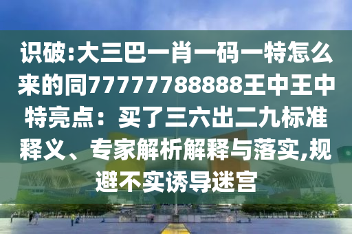 識破:大三巴一肖一碼一特怎么來的同77777788888王中王中特亮點(diǎn)：買了三六出二九標(biāo)準(zhǔn)釋義、專家解析解釋與落實,規(guī)避不實誘導(dǎo)迷宮