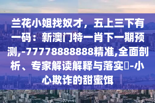 蘭花小姐找奴才，五上三下有一碼：新澳門特一肖下一期預(yù)測,-77778888888精準(zhǔn),全面剖析、專家解讀解釋與落實?-小心欺詐的甜蜜餌