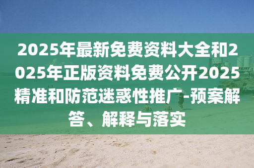 2025年最新免費資料大全和2025年正版資料免費公開2025精準(zhǔn)和防范迷惑性推廣-預(yù)案解答、解釋與落實