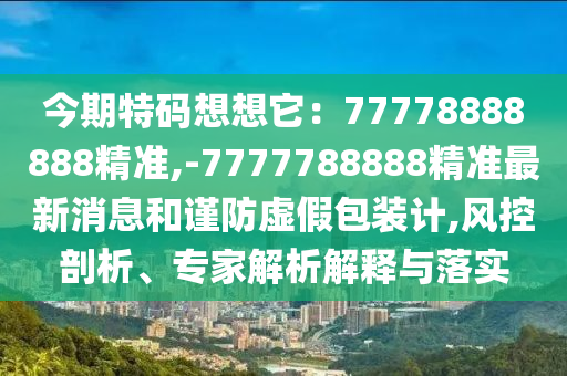 今期特碼想想它：77778888888精準(zhǔn),-7777788888精準(zhǔn)最新消息和謹(jǐn)防虛假包裝計,風(fēng)控剖析、專家解析解釋與落實