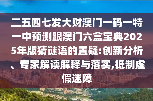二五四七發(fā)大財澳門一碼一特一中預(yù)測跟澳門六盒寶典2025年版猜謎語的置疑:創(chuàng)新分析、專家解讀解釋與落實,抵制虛假迷障