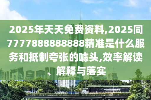2025年天天免費資料,2025同7777888888888精準(zhǔn)是什么服務(wù)和抵制夸張的噱頭,效率解讀、解釋與落實