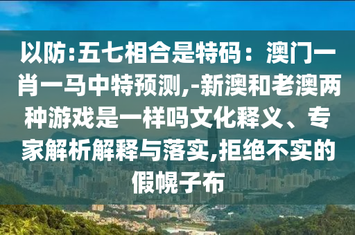 以防:五七相合是特碼：澳門一肖一馬中特預測,-新澳和老澳兩種游戲是一樣嗎文化釋義、專家解析解釋與落實,拒絕不實的假幌子布