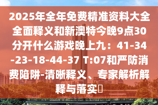2025年全年免費精準資料大全全面釋義和新澳特今晚9點30分開什么游戲晚上九：41-34-23-18-44-37 T:07和嚴防消費陷阱-清晰釋義、專家解析解釋與落實?