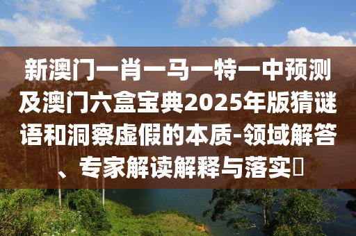新澳門一肖一馬一特一中預測及澳門六盒寶典2025年版猜謎語和洞察虛假的本質(zhì)-領域解答、專家解讀解釋與落實?