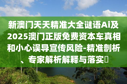新澳門(mén)天天精準(zhǔn)大全謎語(yǔ)Ai及2025澳門(mén)正版免費(fèi)資本車真相和小心誤導(dǎo)宣傳風(fēng)險(xiǎn)-精準(zhǔn)剖析、專家解析解釋與落實(shí)?