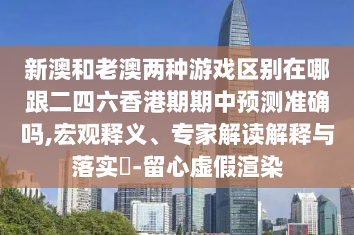 新澳和老澳兩種游戲區(qū)別在哪跟二四六香港期期中預(yù)測(cè)準(zhǔn)確嗎,宏觀釋義、專家解讀解釋與落實(shí)?-留心虛假渲染