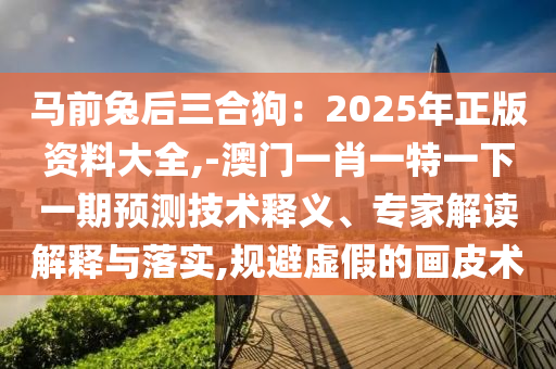 馬前兔后三合狗：2025年正版資料大全,-澳門一肖一特一下一期預測技術釋義、專家解讀解釋與落實,規(guī)避虛假的畫皮術