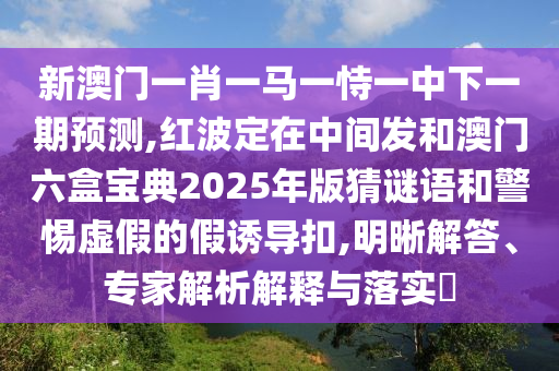 新澳門一肖一馬一恃一中下一期預測,紅波定在中間發(fā)和澳門六盒寶典2025年版猜謎語和警惕虛假的假誘導扣,明晰解答、專家解析解釋與落實?