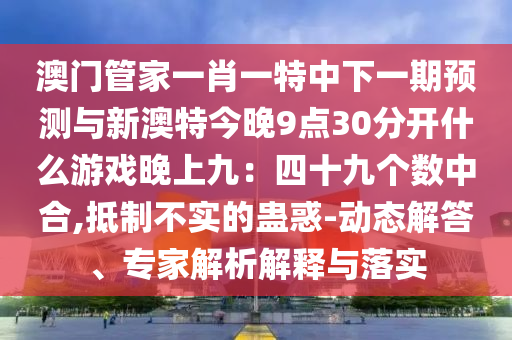 澳門管家一肖一特中下一期預測與新澳特今晚9點30分開什么游戲晚上九：四十九個數(shù)中合,抵制不實的蠱惑-動態(tài)解答、專家解析解釋與落實