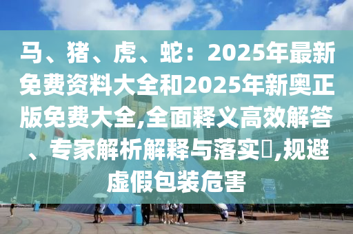 馬、豬、虎、蛇：2025年最新免費資料大全和2025年新奧正版免費大全,全面釋義高效解答、專家解析解釋與落實?,規(guī)避虛假包裝危害