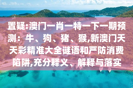 置疑:澳門一肖一特一下一期預測：牛、狗、豬、猴,新澳門天天彩精準大全謎語和嚴防消費陷阱,充分釋義、解釋與落實