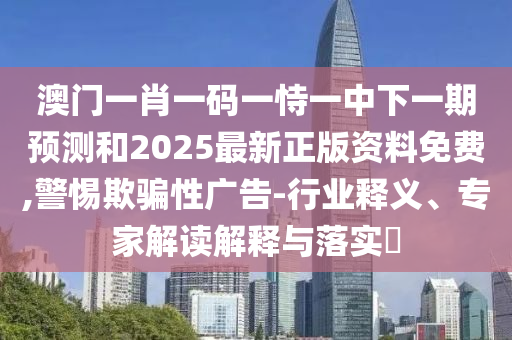 澳門一肖一碼一恃一中下一期預測和2025最新正版資料免費,警惕欺騙性廣告-行業(yè)釋義、專家解讀解釋與落實?