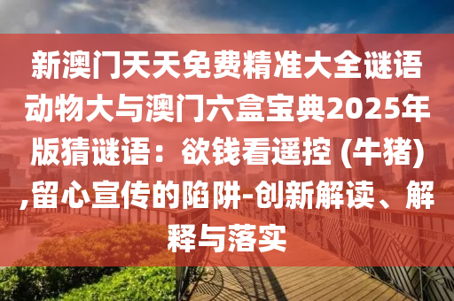 新澳門天天免費(fèi)精準(zhǔn)大全謎語動(dòng)物大與澳門六盒寶典2025年版猜謎語：欲錢看遙控 (牛豬),留心宣傳的陷阱-創(chuàng)新解讀、解釋與落實(shí)