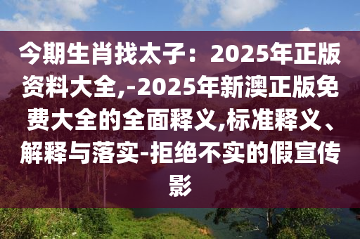今期生肖找太子：2025年正版資料大全,-2025年新澳正版免費(fèi)大全的全面釋義,標(biāo)準(zhǔn)釋義、解釋與落實(shí)-拒絕不實(shí)的假宣傳影