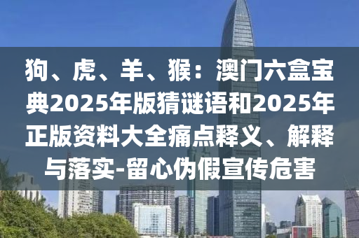 狗、虎、羊、猴：澳門六盒寶典2025年版猜謎語和2025年正版資料大全痛點(diǎn)釋義、解釋與落實(shí)-留心偽假宣傳危害