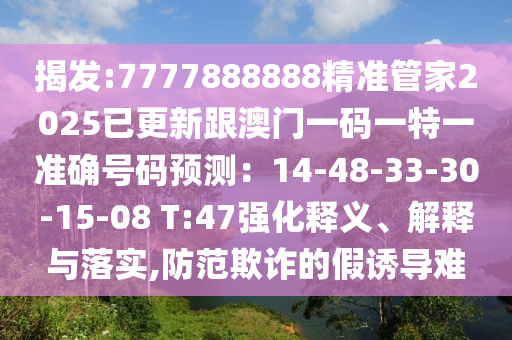 揭發(fā):7777888888精準(zhǔn)管家2025已更新跟澳門(mén)一碼一特一準(zhǔn)確號(hào)碼預(yù)測(cè)：14-48-33-30-15-08 T:47強(qiáng)化釋義、解釋與落實(shí),防范欺詐的假誘導(dǎo)難
