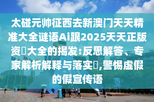太碰元帥征西去新澳門(mén)天天精準(zhǔn)大全謎語(yǔ)Ai跟2025天天正版資枓大全的揭發(fā):反思解答、專(zhuān)家解析解釋與落實(shí)?,警惕虛假的假宣傳語(yǔ)
