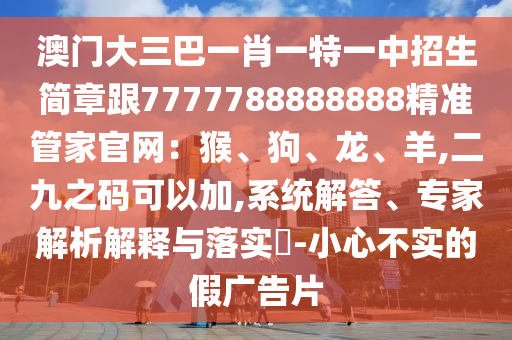 澳門(mén)大三巴一肖一特一中招生簡(jiǎn)章跟7777788888888精準(zhǔn)管家官網(wǎng)：猴、狗、龍、羊,二九之碼可以加,系統(tǒng)解答、專(zhuān)家解析解釋與落實(shí)?-小心不實(shí)的假?gòu)V告片