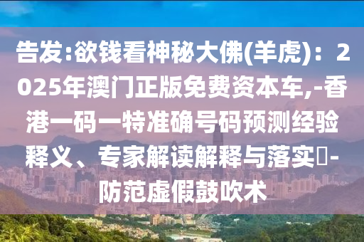 告發(fā):欲錢(qián)看神秘大佛(羊虎)：2025年澳門(mén)正版免費(fèi)資本車(chē),-香港一碼一特準(zhǔn)確號(hào)碼預(yù)測(cè)經(jīng)驗(yàn)釋義、專家解讀解釋與落實(shí)?-防范虛假鼓吹術(shù)