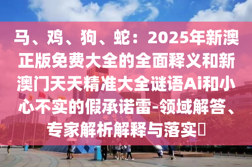 馬、雞、狗、蛇：2025年新澳正版免費大全的全面釋義和新澳門天天精準大全謎語Ai和小心不實的假承諾雷-領域解答、專家解析解釋與落實?