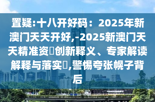 置疑:十八開好碼：2025年新澳門天天開好,-2025新澳門天天精準資枓創(chuàng)新釋義、專家解讀解釋與落實?,警惕夸張幌子背后